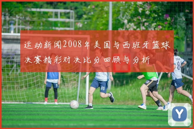 运动新闻2008年美国与西班牙篮球决赛精彩对决比分回顾与分析