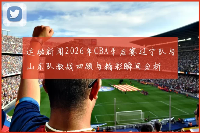 运动新闻2026年CBA季后赛辽宁队与山东队激战回顾与精彩瞬间分析