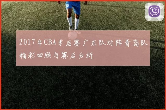 2017年CBA季后赛广东队对阵青岛队精彩回顾与赛后分析