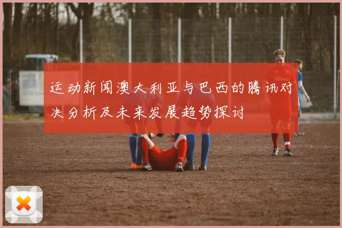 运动新闻澳大利亚与巴西的腾讯对决分析及未来发展趋势探讨