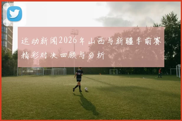 运动新闻2026年山西与新疆季前赛精彩对决回顾与分析