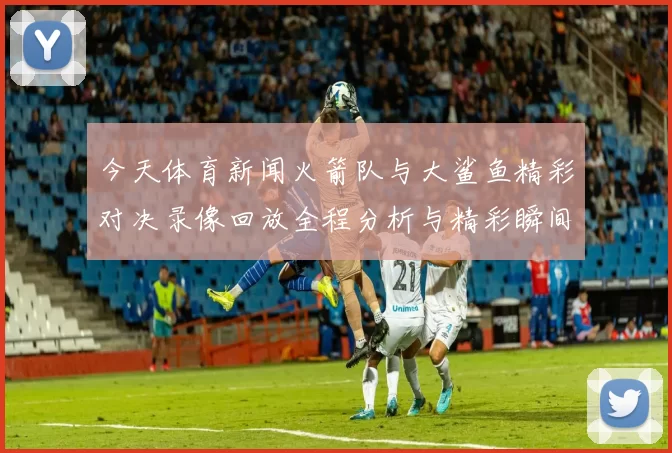 今天体育新闻火箭队与大鲨鱼精彩对决录像回放全程分析与精彩瞬间分享